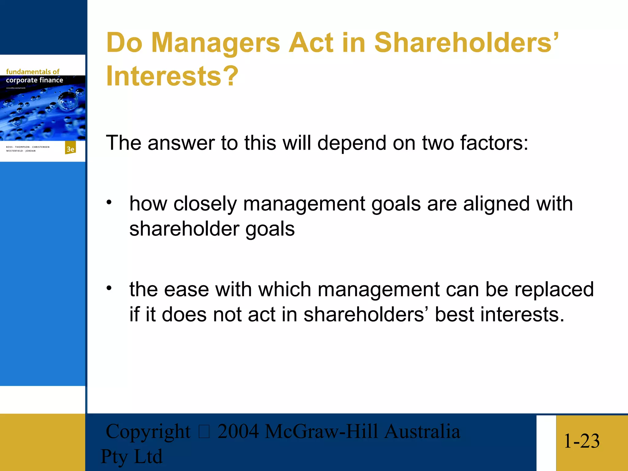 Do Managers Act in Shareholders’
Interests?

The answer to this will depend on two factors:

• how closely management goals are aligned with
   shareholder goals

• the ease with which management can be replaced
   if it does not act in shareholders’ best interests.




Copyright  2004 McGraw-Hill Australia               1-23
Pty Ltd
 