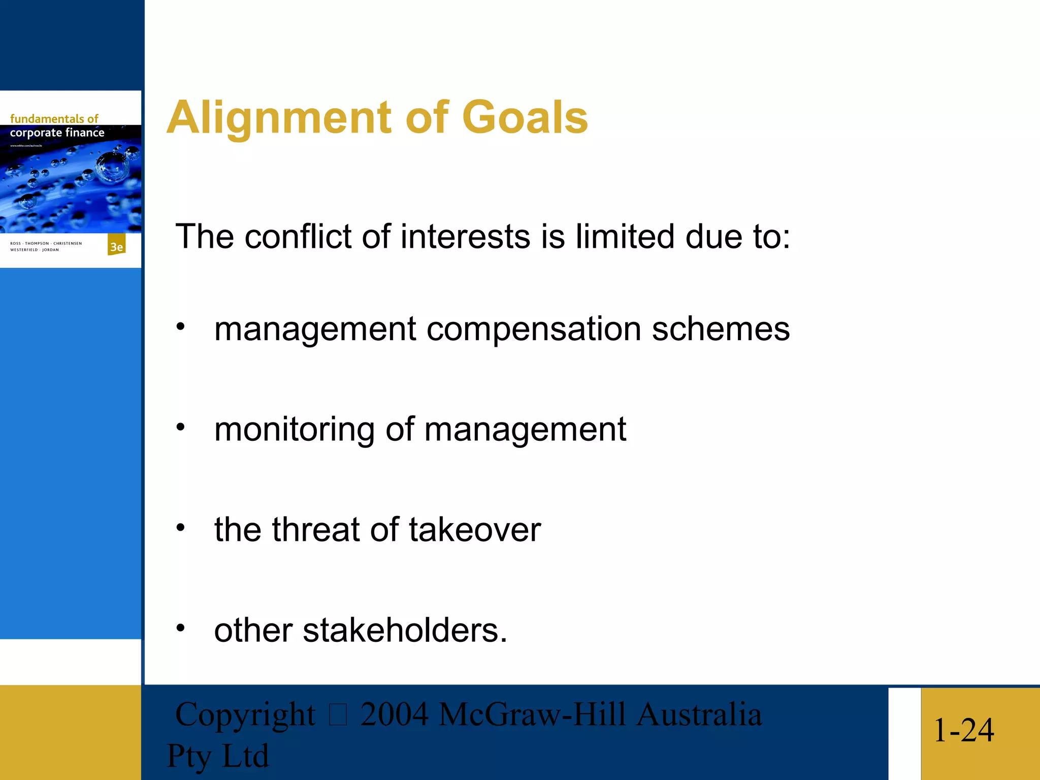 Alignment of Goals

The conflict of interests is limited due to:

• management compensation schemes


• monitoring of management


• the threat of takeover


• other stakeholders.

Copyright  2004 McGraw-Hill Australia         1-24
Pty Ltd
 