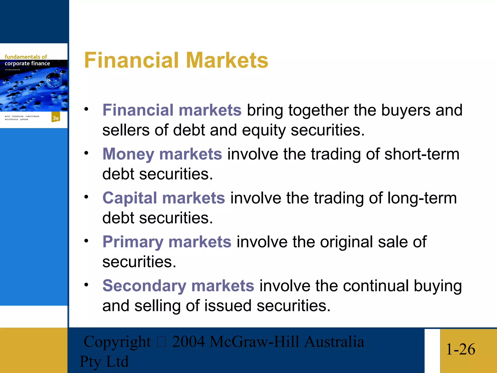 Financial Markets

• Financial markets bring together the buyers and
    sellers of debt and equity securities.
•   Money markets involve the trading of short-term
    debt securities.
•   Capital markets involve the trading of long-term
    debt securities.
•   Primary markets involve the original sale of
    securities.
•   Secondary markets involve the continual buying
    and selling of issued securities.

Copyright  2004 McGraw-Hill Australia           1-26
Pty Ltd
 