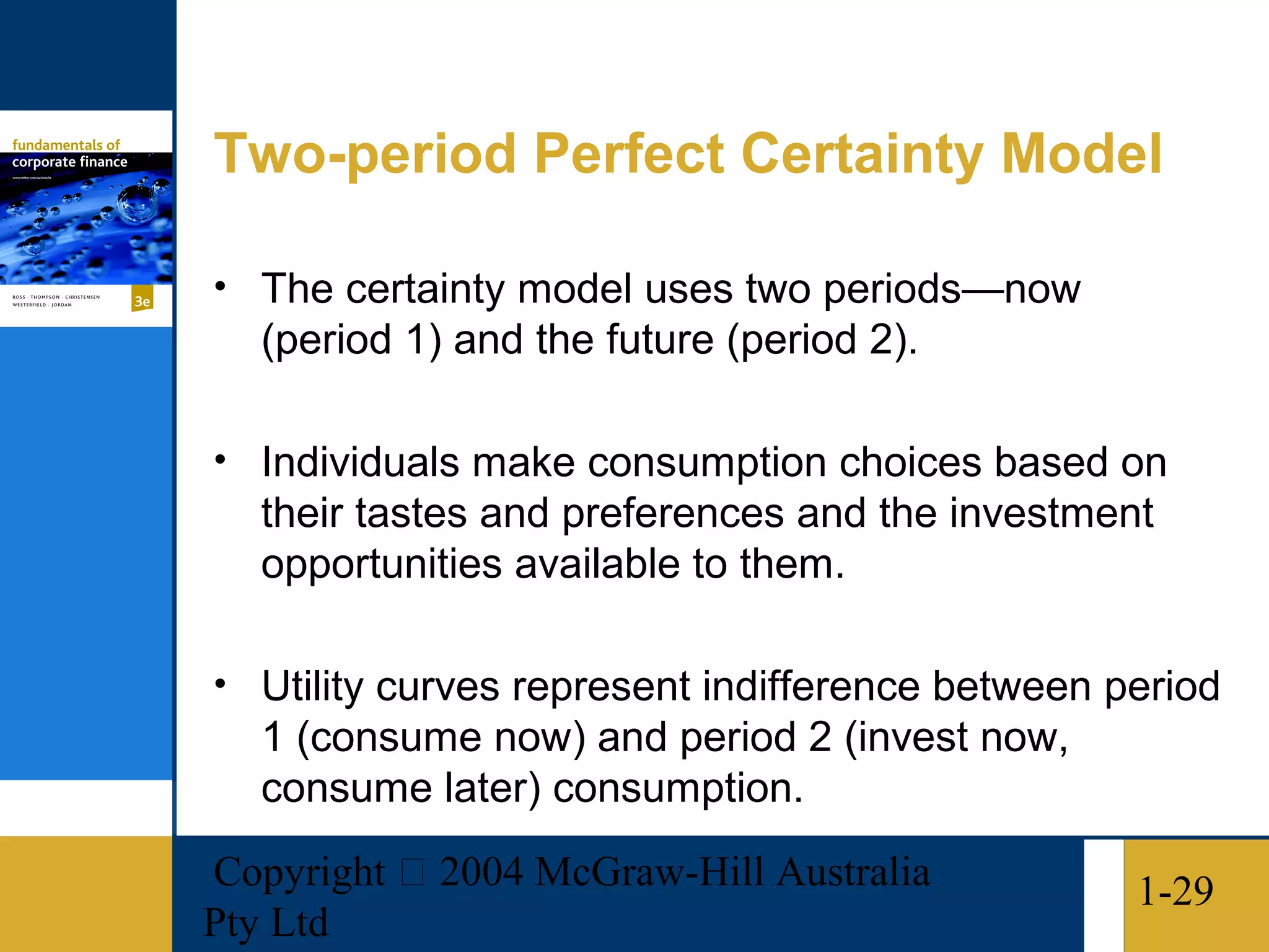 Two-period Perfect Certainty Model

• The certainty model uses two periods—now
   (period 1) and the future (period 2).

• Individuals make consumption choices based on
   their tastes and preferences and the investment
   opportunities available to them.

• Utility curves represent indifference between period
   1 (consume now) and period 2 (invest now,
   consume later) consumption.
Copyright  2004 McGraw-Hill Australia           1-29
Pty Ltd
 