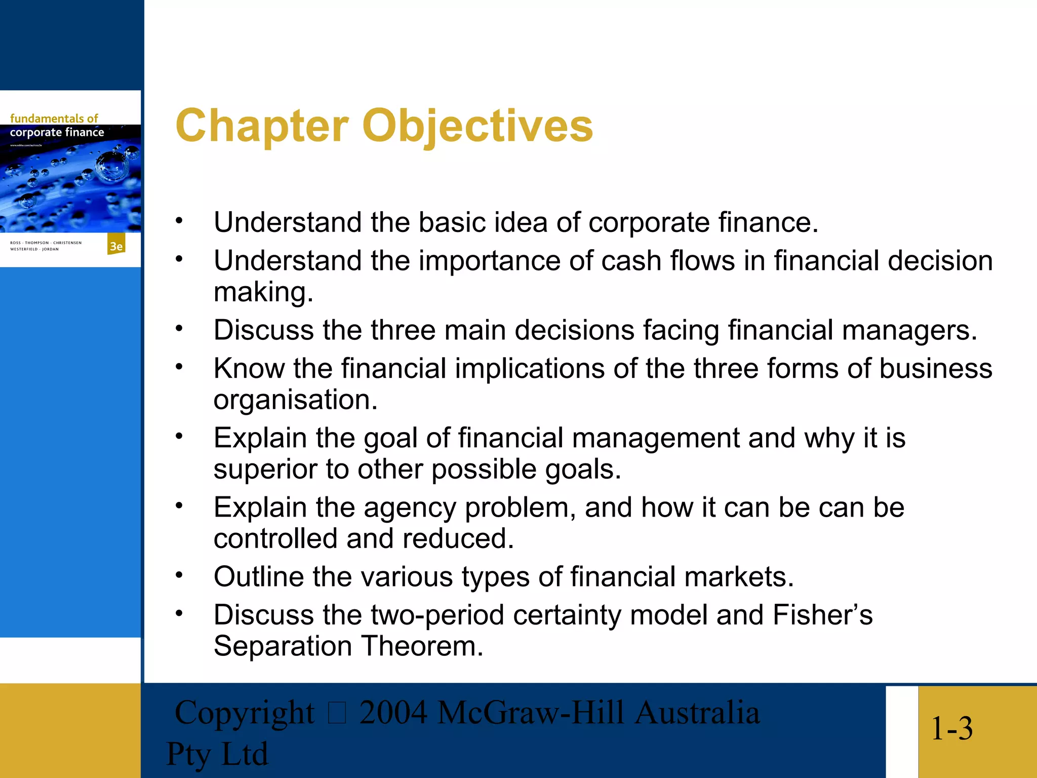 Chapter Objectives
•   Understand the basic idea of corporate finance.
•   Understand the importance of cash flows in financial decision
    making.
•   Discuss the three main decisions facing financial managers.
•   Know the financial implications of the three forms of business
    organisation.
•   Explain the goal of financial management and why it is
    superior to other possible goals.
•   Explain the agency problem, and how it can be can be
    controlled and reduced.
•   Outline the various types of financial markets.
•   Discuss the two-period certainty model and Fisher’s
    Separation Theorem.

Copyright  2004 McGraw-Hill Australia                      1-3
Pty Ltd
 
