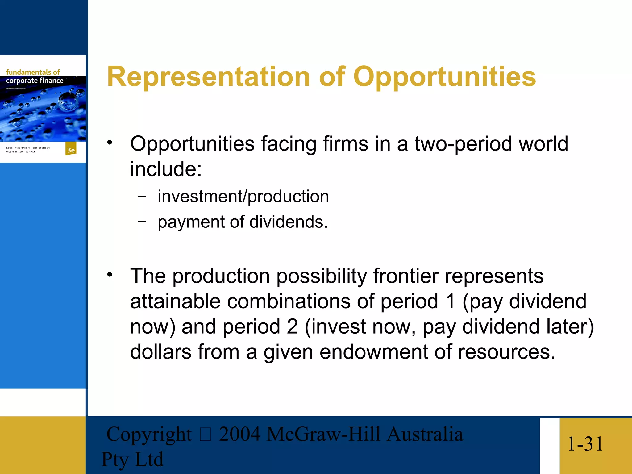 Representation of Opportunities

• Opportunities facing firms in a two-period world
   include:
   – investment/production
   – payment of dividends.


• The production possibility frontier represents
   attainable combinations of period 1 (pay dividend
   now) and period 2 (invest now, pay dividend later)
   dollars from a given endowment of resources.


Copyright  2004 McGraw-Hill Australia             1-31
Pty Ltd
 