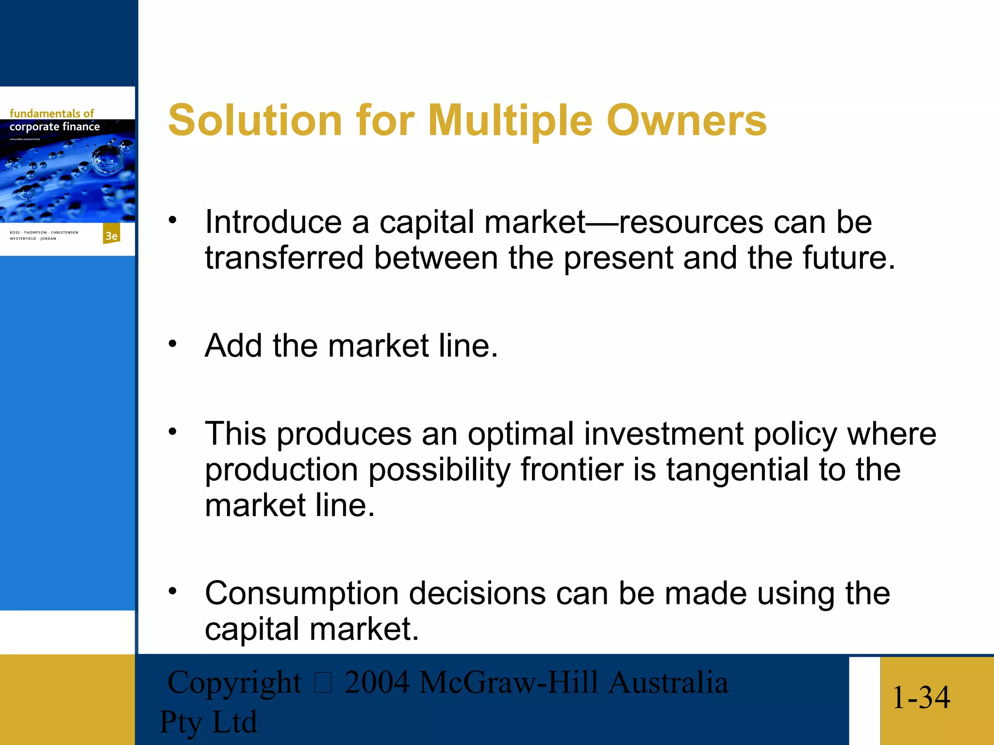Solution for Multiple Owners

• Introduce a capital market—resources can be
   transferred between the present and the future.

• Add the market line.

• This produces an optimal investment policy where
   production possibility frontier is tangential to the
   market line.

• Consumption decisions can be made using the
   capital market.
Copyright  2004 McGraw-Hill Australia                1-34
Pty Ltd
 