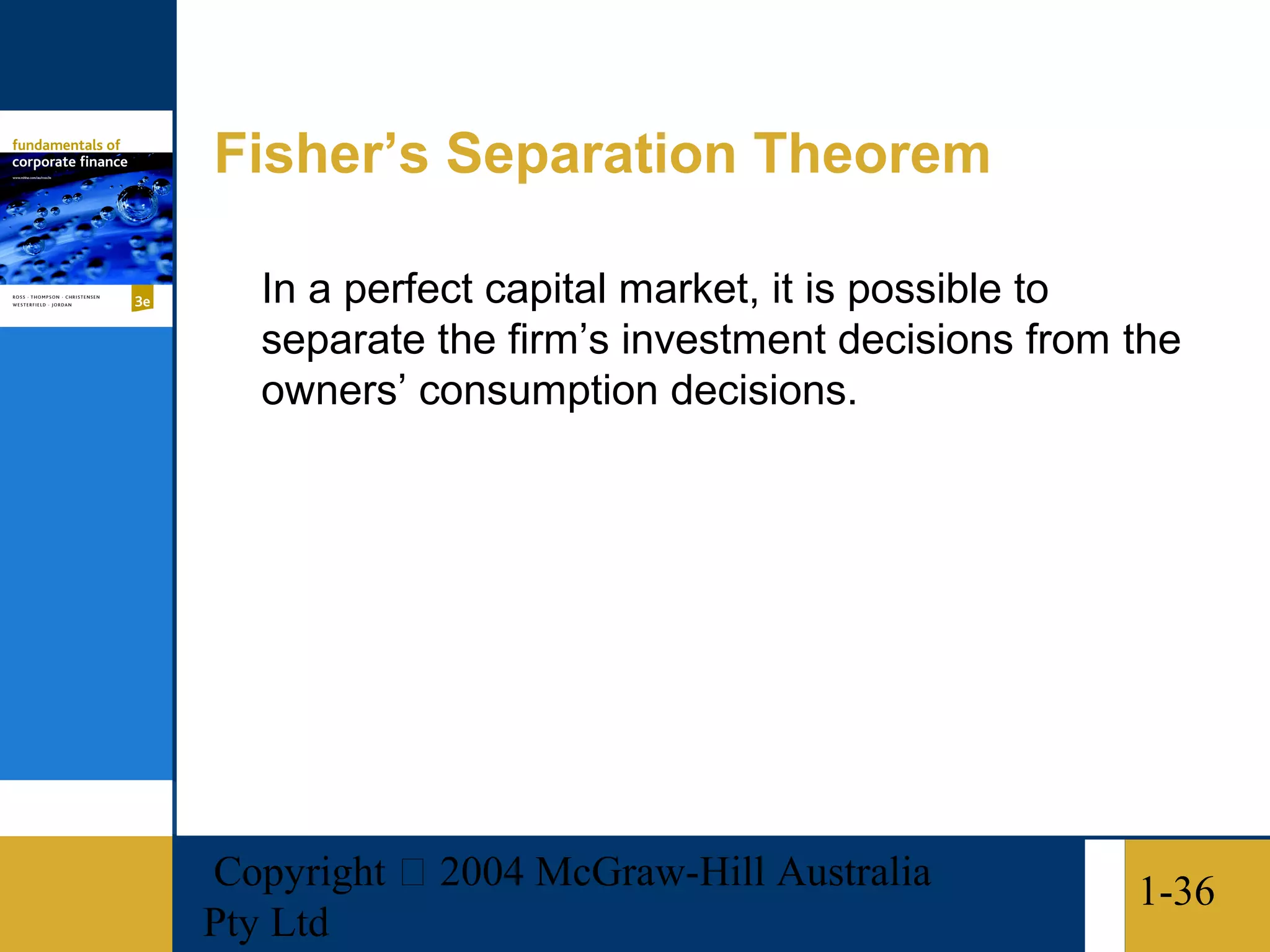 Fisher’s Separation Theorem

   In a perfect capital market, it is possible to
   separate the firm’s investment decisions from the
   owners’ consumption decisions.




Copyright  2004 McGraw-Hill Australia           1-36
Pty Ltd
 