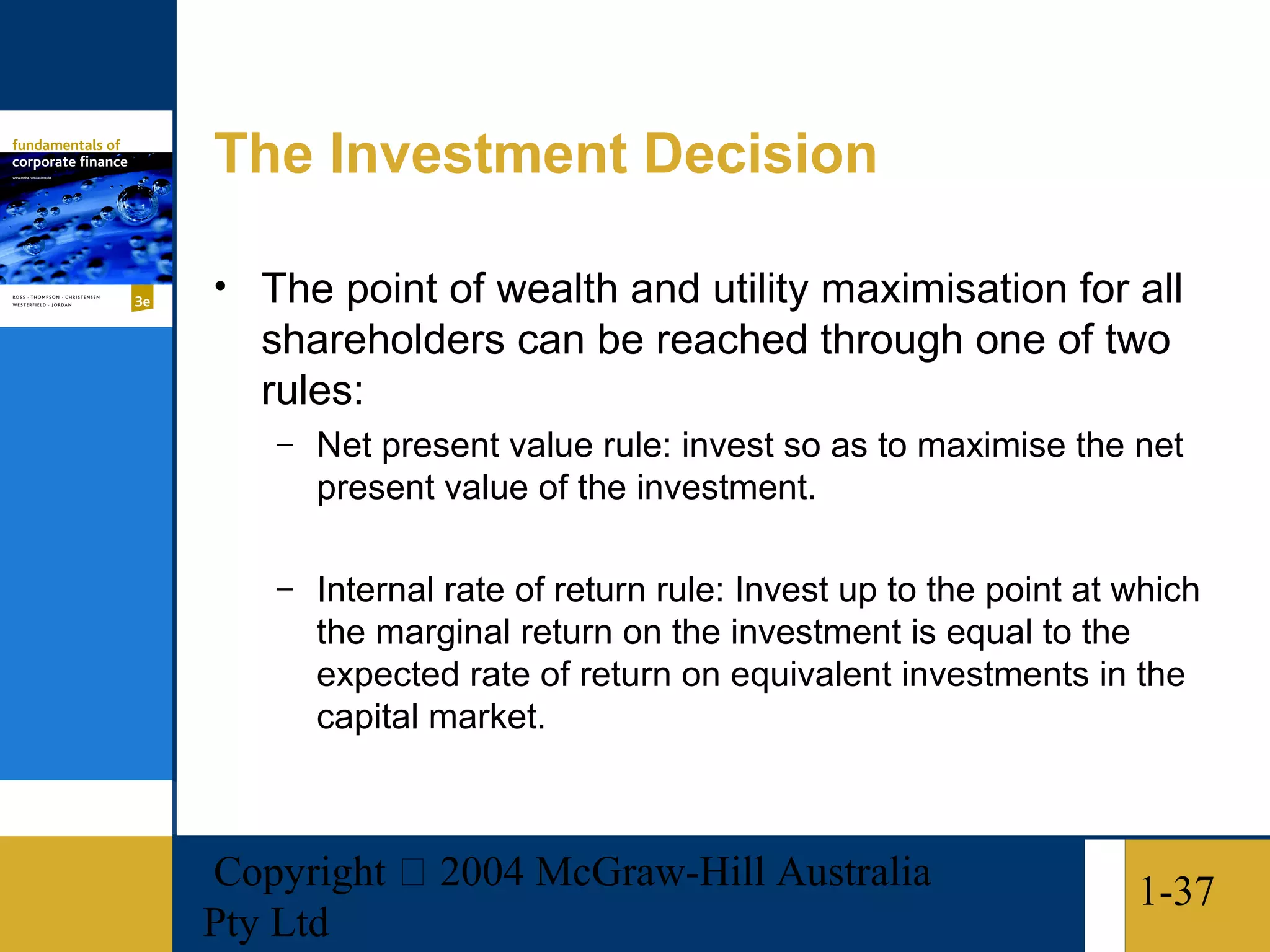 The Investment Decision

• The point of wealth and utility maximisation for all
   shareholders can be reached through one of two
   rules:
   –   Net present value rule: invest so as to maximise the net
       present value of the investment.

   –   Internal rate of return rule: Invest up to the point at which
       the marginal return on the investment is equal to the
       expected rate of return on equivalent investments in the
       capital market.



Copyright  2004 McGraw-Hill Australia                         1-37
Pty Ltd
 