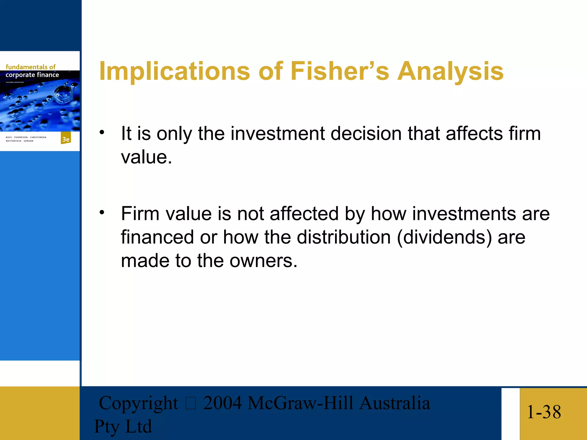 Implications of Fisher’s Analysis

• It is only the investment decision that affects firm
   value.

• Firm value is not affected by how investments are
   financed or how the distribution (dividends) are
   made to the owners.




Copyright  2004 McGraw-Hill Australia                1-38
Pty Ltd
 