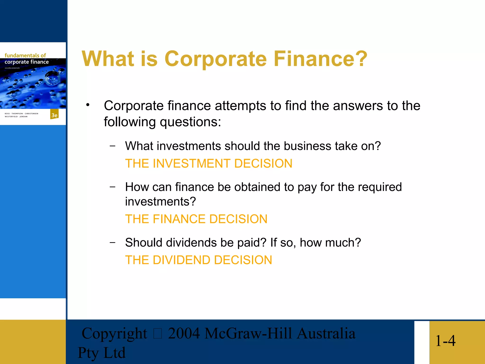 What is Corporate Finance?
 •   Corporate finance attempts to find the answers to the
     following questions:
      –   What investments should the business take on?
          THE INVESTMENT DECISION
      –   How can finance be obtained to pay for the required
          investments?
          THE FINANCE DECISION
      –   Should dividends be paid? If so, how much?
          THE DIVIDEND DECISION




Copyright  2004 McGraw-Hill Australia                          1-4
Pty Ltd
 