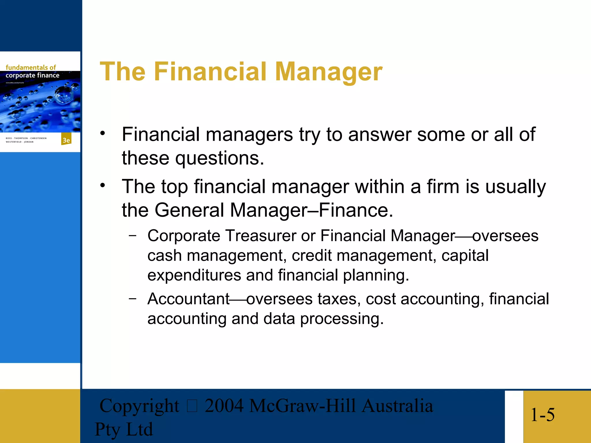 The Financial Manager

• Financial managers try to answer some or all of
  these questions.
• The top financial manager within a firm is usually
  the General Manager–Finance.
   – Corporate Treasurer or Financial Manageroversees
     cash management, credit management, capital
     expenditures and financial planning.
   – Accountantoversees taxes, cost accounting, financial
     accounting and data processing.




Copyright  2004 McGraw-Hill Australia                 1-5
Pty Ltd
 