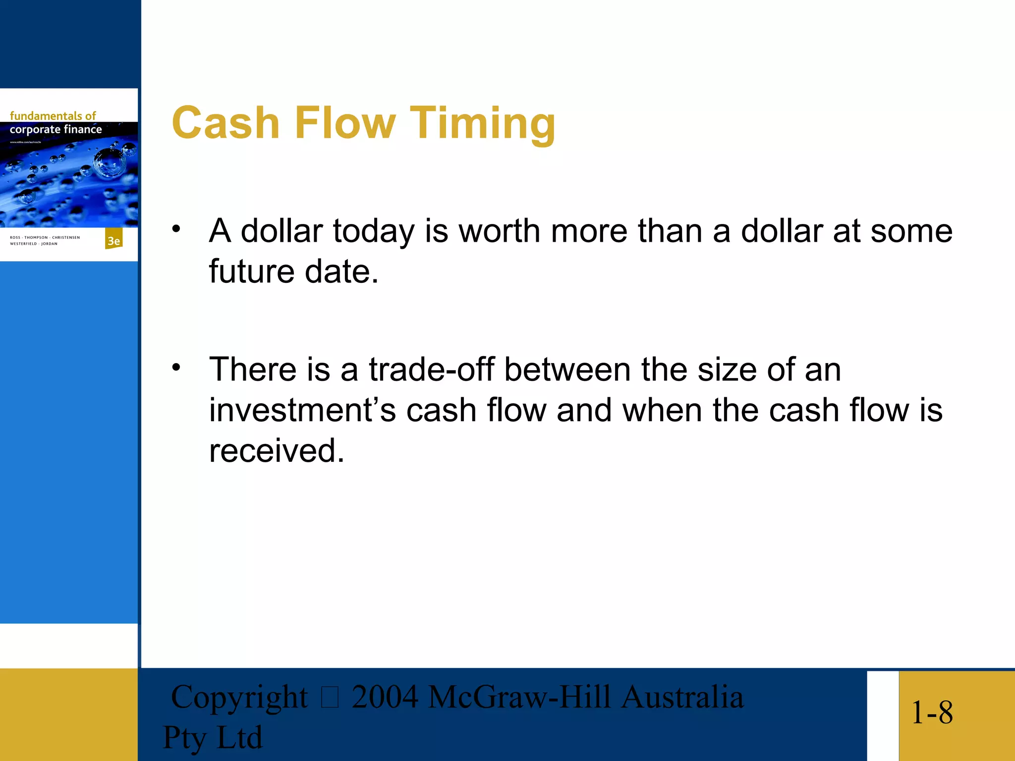 Cash Flow Timing

• A dollar today is worth more than a dollar at some
   future date.

• There is a trade-off between the size of an
   investment’s cash flow and when the cash flow is
   received.




Copyright  2004 McGraw-Hill Australia           1-8
Pty Ltd
 