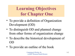 Cummings & Worley, 8e
(c)2005 Thomson/South-Western
1-2
Learning Objectives
for Chapter One
• To provide a definition of Organization
Development (OD)
• To distinguish OD and planned change
from other forms of organization change
• To describe the historical development of
OD
• To provide an outline of the book
 