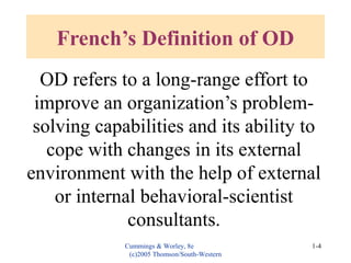 Cummings & Worley, 8e
(c)2005 Thomson/South-Western
1-4
French’s Definition of OD
OD refers to a long-range effort to
improve an organization’s problem-
solving capabilities and its ability to
cope with changes in its external
environment with the help of external
or internal behavioral-scientist
consultants.
 