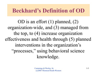 Cummings & Worley, 8e
(c)2005 Thomson/South-Western
1-5
Beckhard’s Definition of OD
OD is an effort (1) planned, (2)
organization-wide, and (3) managed from
the top, to (4) increase organization
effectiveness and health through (5) planned
interventions in the organization’s
“processes,” using behavioral science
knowledge.
 