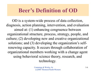 Cummings & Worley, 8e
(c)2005 Thomson/South-Western
1-6
Beer’s Definition of OD
OD is a system-wide process of data collection,
diagnosis, action planning, intervention, and evaluation
aimed at: (1) enhancing congruence between
organizational structure, process, strategy, people, and
culture; (2) developing new and creative organizational
solutions; and (3) developing the organization’s self-
renewing capacity. It occurs through collaboration of
organizational members working with a change agent
using behavioral science theory, research, and
technology.
 