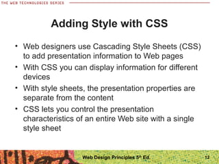 Adding Style with CSS
• Web designers use Cascading Style Sheets (CSS)
to add presentation information to Web pages
• With CSS you can display information for different
devices
• With style sheets, the presentation properties are
separate from the content
• CSS lets you control the presentation
characteristics of an entire Web site with a single
style sheet
12Web Design Principles 5th
Ed.
 