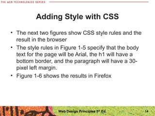 Adding Style with CSS
• The next two figures show CSS style rules and the
result in the browser
• The style rules in Figure 1-5 specify that the body
text for the page will be Arial, the h1 will have a
bottom border, and the paragraph will have a 30-
pixel left margin.
• Figure 1-6 shows the results in Firefox
14Web Design Principles 5th
Ed.
 