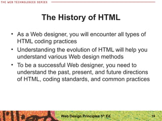 The History of HTML
• As a Web designer, you will encounter all types of
HTML coding practices
• Understanding the evolution of HTML will help you
understand various Web design methods
• To be a successful Web designer, you need to
understand the past, present, and future directions
of HTML, coding standards, and common practices
19Web Design Principles 5th
Ed.
 