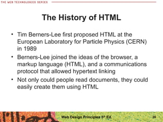 The History of HTML
• Tim Berners-Lee first proposed HTML at the
European Laboratory for Particle Physics (CERN)
in 1989
• Berners-Lee joined the ideas of the browser, a
markup language (HTML), and a communications
protocol that allowed hypertext linking
• Not only could people read documents, they could
easily create them using HTML
20Web Design Principles 5th
Ed.
 