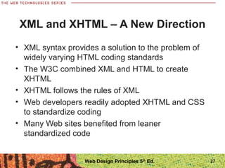 XML and XHTML – A New Direction
• XML syntax provides a solution to the problem of
widely varying HTML coding standards
• The W3C combined XML and HTML to create
XHTML
• XHTML follows the rules of XML
• Web developers readily adopted XHTML and CSS
to standardize coding
• Many Web sites benefited from leaner
standardized code
27Web Design Principles 5th
Ed.
 
