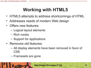 Working with HTML5
• HTML5 attempts to address shortcomings of HTML
• Addresses needs of modern Web design
• Offers new features:
– Logical layout elements
– Rich media
– Support for applications
• Removes old features:
– All display elements have been removed in favor of
CSS
– Framesets are gone
31Web Design Principles 5th
Ed.
 