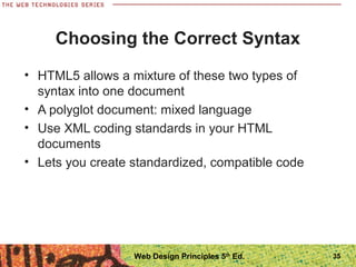 Choosing the Correct Syntax
• HTML5 allows a mixture of these two types of
syntax into one document
• A polyglot document: mixed language
• Use XML coding standards in your HTML
documents
• Lets you create standardized, compatible code
35Web Design Principles 5th
Ed.
 