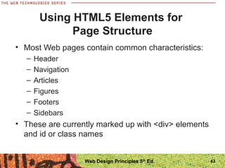 Using HTML5 Elements for
Page Structure
• Most Web pages contain common characteristics:
– Header
– Navigation
– Articles
– Figures
– Footers
– Sidebars
• These are currently marked up with <div> elements
and id or class names
43Web Design Principles 5th
Ed.
 