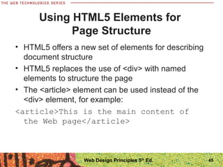 • HTML5 offers a new set of elements for describing
document structure
• HTML5 replaces the use of <div> with named
elements to structure the page
• The <article> element can be used instead of the
<div> element, for example:
<article>This is the main content of
the Web page</article>
Using HTML5 Elements for
Page Structure
45Web Design Principles 5th
Ed.
 