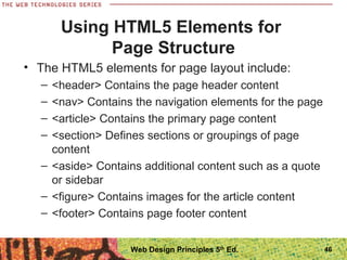 Using HTML5 Elements for
Page Structure
• The HTML5 elements for page layout include:
– <header> Contains the page header content
– <nav> Contains the navigation elements for the page
– <article> Contains the primary page content
– <section> Defines sections or groupings of page
content
– <aside> Contains additional content such as a quote
or sidebar
– <figure> Contains images for the article content
– <footer> Contains page footer content
46Web Design Principles 5th
Ed.
 