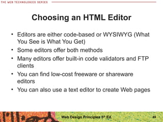 Choosing an HTML Editor
• Editors are either code-based or WYSIWYG (What
You See is What You Get)
• Some editors offer both methods
• Many editors offer built-in code validators and FTP
clients
• You can find low-cost freeware or shareware
editors
• You can also use a text editor to create Web pages
49Web Design Principles 5th
Ed.
 