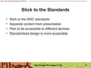 Stick to the Standards
• Stick to the W3C standards
• Separate content from presentation
• Plan to be accessible to different devices
• Standardized design is more accessible
53Web Design Principles 5th
Ed.
 