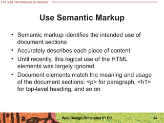 Use Semantic Markup
• Semantic markup identifies the intended use of
document sections
• Accurately describes each piece of content
• Until recently, this logical use of the HTML
elements was largely ignored
• Document elements match the meaning and usage
of the document sections: <p> for paragraph, <h1>
for top-level heading, and so on
54Web Design Principles 5th
Ed.
 