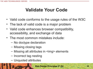 Validate Your Code
• Valid code conforms to the usage rules of the W3C
• The lack of valid code is a major problem
• Valid code enhances browser compatibility,
accessibility, and exchange of data
• The most common mistakes include:
– No doctype declaration
– Missing closing tags
– Missing alt attributes in <img> elements
– Incorrect tag nesting
– Unquoted attributes
55Web Design Principles 5th
Ed.
 