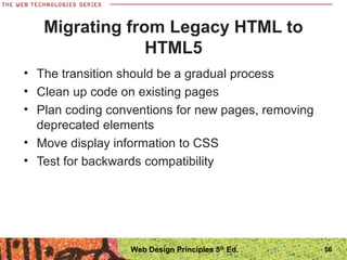 Migrating from Legacy HTML to
HTML5
• The transition should be a gradual process
• Clean up code on existing pages
• Plan coding conventions for new pages, removing
deprecated elements
• Move display information to CSS
• Test for backwards compatibility
56Web Design Principles 5th
Ed.
 