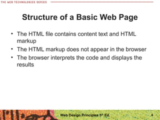 Structure of a Basic Web Page
• The HTML file contains content text and HTML
markup
• The HTML markup does not appear in the browser
• The browser interprets the code and displays the
results
6Web Design Principles 5th
Ed.
 