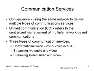 © Cengage Learning 2016
Communication Services
• Convergence - using the same network to deliver
multiple types of communications services
• Unified communication (UC) - refers to the
centralized management of multiple network-based
communications
• Three types of communication services:
– Conversational voice - VoIP (Voice over IP)
– Streaming live audio and video
– Streaming stored audio and video
Network+ Guide to Networks, 7th Edition 10
 