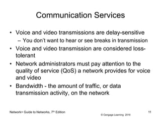 © Cengage Learning 2016
Communication Services
• Voice and video transmissions are delay-sensitive
– You don’t want to hear or see breaks in transmission
• Voice and video transmission are considered loss-
tolerant
• Network administrators must pay attention to the
quality of service (QoS) a network provides for voice
and video
• Bandwidth - the amount of traffic, or data
transmission activity, on the network
Network+ Guide to Networks, 7th Edition 11
 