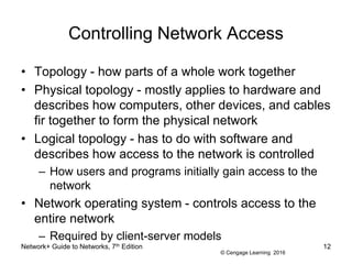 © Cengage Learning 2016
Controlling Network Access
• Topology - how parts of a whole work together
• Physical topology - mostly applies to hardware and
describes how computers, other devices, and cables
fir together to form the physical network
• Logical topology - has to do with software and
describes how access to the network is controlled
– How users and programs initially gain access to the
network
• Network operating system - controls access to the
entire network
– Required by client-server models
Network+ Guide to Networks, 7th Edition 12
 