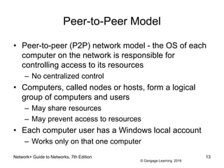 © Cengage Learning 2016
Network+ Guide to Networks, 7th Edition 13
Peer-to-Peer Model
• Peer-to-peer (P2P) network model - the OS of each
computer on the network is responsible for
controlling access to its resources
– No centralized control
• Computers, called nodes or hosts, form a logical
group of computers and users
– May share resources
– May prevent access to resources
• Each computer user has a Windows local account
– Works only on that one computer
 