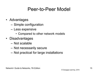© Cengage Learning 2016
Network+ Guide to Networks, 7th Edition 15
Peer-to-Peer Model
• Advantages
– Simple configuration
– Less expensive
• Compared to other network models
• Disadvantages
– Not scalable
– Not necessarily secure
– Not practical for large installations
 
