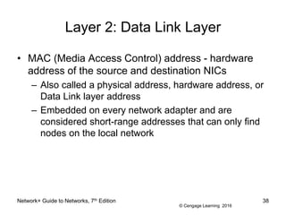 © Cengage Learning 2016
Layer 2: Data Link Layer
• MAC (Media Access Control) address - hardware
address of the source and destination NICs
– Also called a physical address, hardware address, or
Data Link layer address
– Embedded on every network adapter and are
considered short-range addresses that can only find
nodes on the local network
Network+ Guide to Networks, 7th Edition 38
 