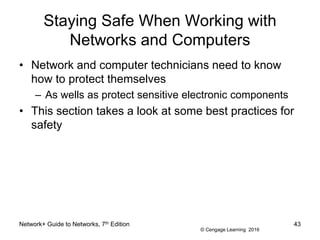 © Cengage Learning 2016
Staying Safe When Working with
Networks and Computers
• Network and computer technicians need to know
how to protect themselves
– As wells as protect sensitive electronic components
• This section takes a look at some best practices for
safety
Network+ Guide to Networks, 7th Edition 43
 