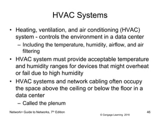 © Cengage Learning 2016
HVAC Systems
• Heating, ventilation, and air conditioning (HVAC)
system - controls the environment in a data center
– Including the temperature, humidity, airflow, and air
filtering
• HVAC system must provide acceptable temperature
and humidity ranges for devices that might overheat
or fail due to high humidity
• HVAC systems and network cabling often occupy
the space above the ceiling or below the floor in a
data center
– Called the plenum
Network+ Guide to Networks, 7th Edition 46
 