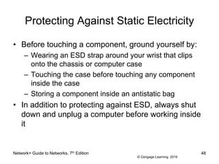 © Cengage Learning 2016
Protecting Against Static Electricity
• Before touching a component, ground yourself by:
– Wearing an ESD strap around your wrist that clips
onto the chassis or computer case
– Touching the case before touching any component
inside the case
– Storing a component inside an antistatic bag
• In addition to protecting against ESD, always shut
down and unplug a computer before working inside
it
Network+ Guide to Networks, 7th Edition 48
 