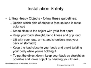© Cengage Learning 2016
Installation Safety
• Lifting Heavy Objects - follow these guidelines:
– Decide which side of object to face so load is most
balanced
– Stand close to the object with your feet apart
– Keep your back straight, bend knees and grip load
– Lift with your legs, arms, and shoulders (not your
back or stomach)
– Keep the load close to your body and avoid twisting
your body while you’re holding it
– To put the object down, keep your back as straight as
possible and lower object by bending your knees
Network+ Guide to Networks, 7th Edition 49
 