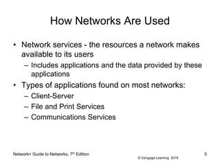 © Cengage Learning 2016
How Networks Are Used
• Network services - the resources a network makes
available to its users
– Includes applications and the data provided by these
applications
• Types of applications found on most networks:
– Client-Server
– File and Print Services
– Communications Services
Network+ Guide to Networks, 7th Edition 5
 