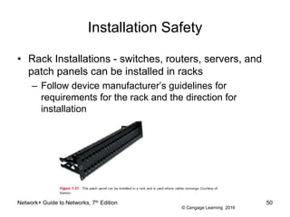 © Cengage Learning 2016
Installation Safety
• Rack Installations - switches, routers, servers, and
patch panels can be installed in racks
– Follow device manufacturer’s guidelines for
requirements for the rack and the direction for
installation
Network+ Guide to Networks, 7th Edition 50
 