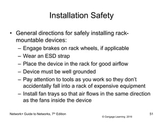 © Cengage Learning 2016
Installation Safety
• General directions for safely installing rack-
mountable devices:
– Engage brakes on rack wheels, if applicable
– Wear an ESD strap
– Place the device in the rack for good airflow
– Device must be well grounded
– Pay attention to tools as you work so they don’t
accidentally fall into a rack of expensive equipment
– Install fan trays so that air flows in the same direction
as the fans inside the device
Network+ Guide to Networks, 7th Edition 51
 