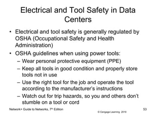 © Cengage Learning 2016
Electrical and Tool Safety in Data
Centers
• Electrical and tool safety is generally regulated by
OSHA (Occupational Safety and Health
Administration)
• OSHA guidelines when using power tools:
– Wear personal protective equipment (PPE)
– Keep all tools in good condition and properly store
tools not in use
– Use the right tool for the job and operate the tool
according to the manufacturer’s instructions
– Watch out for trip hazards, so you and others don’t
stumble on a tool or cord
Network+ Guide to Networks, 7th Edition 53
 