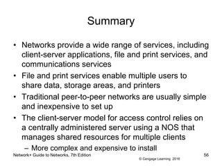 © Cengage Learning 2016
Network+ Guide to Networks, 7th Edition 56
Summary
• Networks provide a wide range of services, including
client-server applications, file and print services, and
communications services
• File and print services enable multiple users to
share data, storage areas, and printers
• Traditional peer-to-peer networks are usually simple
and inexpensive to set up
• The client-server model for access control relies on
a centrally administered server using a NOS that
manages shared resources for multiple clients
– More complex and expensive to install
 