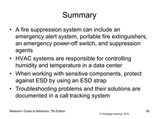 © Cengage Learning 2016
Network+ Guide to Networks, 7th Edition 59
Summary
• A fire suppression system can include an
emergency alert system, portable fire extinguishers,
an emergency power-off switch, and suppression
agents
• HVAC systems are responsible for controlling
humidity and temperature in a data center
• When working with sensitive components, protect
against ESD by using an ESD strap
• Troubleshooting problems and their solutions are
documented in a call tracking system
 