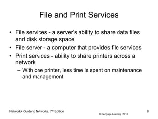 © Cengage Learning 2016
File and Print Services
• File services - a server’s ability to share data files
and disk storage space
• File server - a computer that provides file services
• Print services - ability to share printers across a
network
– With one printer, less time is spent on maintenance
and management
Network+ Guide to Networks, 7th Edition 9
 